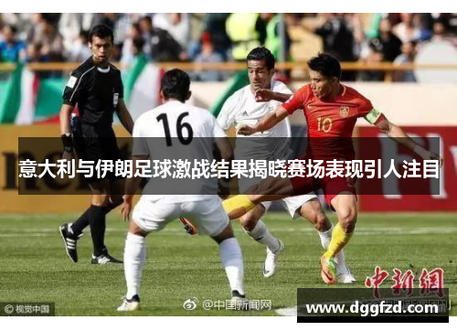 意大利与伊朗足球激战结果揭晓赛场表现引人注目