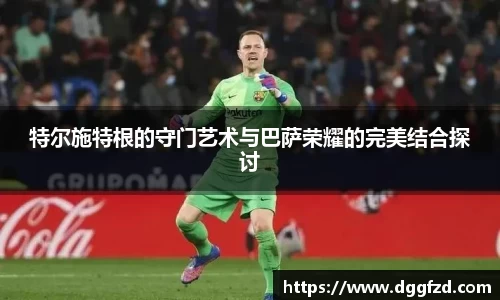 特尔施特根的守门艺术与巴萨荣耀的完美结合探讨